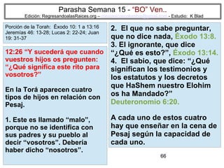 66
Parasha Semana 15 - “BO” Ven..
Edición: RegresandoalasRaices.org – mesianicoscolombia@gmail.com - Estudio: K Blad
2. El que no sabe preguntar,
que no dice nada, Éxodo 13:8.
3. El ignorante, que dice
“¿Qué es esto?”, Éxodo 13:14.
4. El sabio, que dice: “¿Qué
significan los testimonios y
los estatutos y los decretos
que HaShem nuestro Elohim
os ha Mandado?”
Deuteronomio 6:20.
A cada uno de estos cuatro
hay que enseñar en la cena de
Pesaj según la capacidad de
cada uno.
12:26 “Y sucederá que cuando
vuestros hijos os pregunten:
“¿Qué significa este rito para
vosotros?”
En la Torá aparecen cuatro
tipos de hijos en relación con
Pesaj.
1. Este es llamado “malo”,
porque no se identifica con
sus padres y su pueblo al
decir “vosotros”. Debería
haber dicho “nosotros”.
Porción de la Torah: Éxodo 10: 1 a 13:16
Jeremías 46: 13-28; Lucas 2: 22-24; Juan
19: 31-37
 
