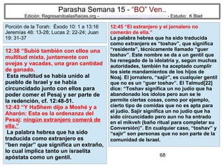 68
Parasha Semana 15 - “BO” Ven..
Edición: RegresandoalasRaices.org – mesianicoscolombia@gmail.com - Estudio: K Blad
12:45 “El extranjero y el jornalero no
comerán de ella.”
La palabra hebrea que ha sido traducida
como extranjero es “toshav”, que significa
“residente”, técnicamente llamado “guer
toshav”. Este nombre se da a un gentil que
ha renegado de la idolatría y, según muchas
autoridades, también ha aceptado cumplir
los siete mandamientos de los hijos de
Noaj. El jornalero, “sajir”, es cualquier gentil
que no es un “guer toshav”. El Talmud[22]
dice: “Toshav significa un no judío que ha
abandonado los ídolos pero aun se le
permite ciertas cosas, como por ejemplo,
cierto tipo de comidas que no es apta para
el judío. Sajir significa un no judío que ha
sido circuncidado pero aun no ha entrado
en el mikveh (baño ritual para completar su
Conversión)”. En cualquier caso, “toshav” y
“sajir” son personas que no son parte de la
comunidad de Israel.
12:38 “Subió también con ellos una
multitud mixta, juntamente con
ovejas y vacadas, una gran cantidad
de ganado.
Esta multitud se había unido al
pueblo de Israel y se había
circuncidado junto con ellos para
poder comer el Pesaj y ser parte de
la redención, cf. 12:48-51.
12:43 “Y HaShem dijo a Moshé y a
Aharón: Esta es la ordenanza del
Pesaj: ningún extranjero comerá de
ella.”
La palabra hebrea que ha sido
traducida como extranjero es
“ben nejar” que significa un extraño,
lo cual implica tanto un israelita
apóstata como un gentil.
Porción de la Torah: Éxodo 10: 1 a 13:16
Jeremías 46: 13-28; Lucas 2: 22-24; Juan
19: 31-37
 