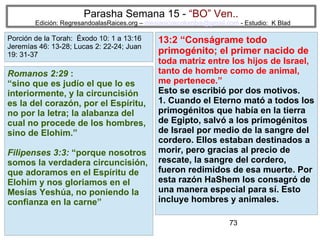 73
Parasha Semana 15 - “BO” Ven..
Edición: RegresandoalasRaices.org – mesianicoscolombia@gmail.com - Estudio: K Blad
13:2 “Conságrame todo
primogénito; el primer nacido de
toda matriz entre los hijos de Israel,
tanto de hombre como de animal,
me pertenece.”
Esto se escribió por dos motivos.
1. Cuando el Eterno mató a todos los
primogénitos que había en la tierra
de Egipto, salvó a los primogénitos
de Israel por medio de la sangre del
cordero. Ellos estaban destinados a
morir, pero gracias al precio de
rescate, la sangre del cordero,
fueron redimidos de esa muerte. Por
esta razón HaShem los consagró de
una manera especial para sí. Esto
incluye hombres y animales.
Romanos 2:29 :
“sino que es judío el que lo es
interiormente, y la circuncisión
es la del corazón, por el Espíritu,
no por la letra; la alabanza del
cual no procede de los hombres,
sino de Elohim.”
Filipenses 3:3: “porque nosotros
somos la verdadera circuncisión,
que adoramos en el Espíritu de
Elohim y nos gloriamos en el
Mesías Yeshúa, no poniendo la
confianza en la carne”
Porción de la Torah: Éxodo 10: 1 a 13:16
Jeremías 46: 13-28; Lucas 2: 22-24; Juan
19: 31-37
 