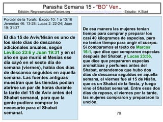 78
Parasha Semana 15 - “BO” Ven..
Edición: RegresandoalasRaices.org – mesianicoscolombia@gmail.com - Estudio: K Blad
De esa manera las mujeres tenían
tiempo para comprar y preparar los
casi 40 kilogramos de especias, pero
no tenían tiempo para ungir el cuerpo.
Si comparamos el texto de Marcos
16:1, que dice que compraron especias
después del Shabat, y Lucas 23:56,
que dice que prepararon especias
aromáticas y perfumes antes del
Shabat, entendemos que hubo dos
días de descanso seguidos en aquella
semana, el viernes fue el 15 de Nisán,
que es un Shabat de la fiesta, y luego
vino el Shabat semanal. Entre esos dos
días de reposo, el viernes por la tarde,
las mujeres compraron y prepararon la
unción.
El día 15 de Aviv/Nisán es uno de
los siete días de descanso
adicionales anuales, según
Levítico 23:6 y Juan 19:31 y en el
año en que murió el Mesías ese
día cayó en el sexto día de
semana (viernes), había dos días
de descanso seguidos en aquella
semana. Las fuentes antiguas
muestran que las tiendas podían
abrirse un par de horas durante
la tarde del 15 de Aviv antes del
Shabat semanal, para que la
gente pudiera comprar lo
necesario para el Shabat
semanal.
Porción de la Torah: Éxodo 10: 1 a 13:16
Jeremías 46: 13-28; Lucas 2: 22-24; Juan
19: 31-37
 