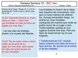 8
Parasha Semana 15 - “BO” Ven..
Edición: RegresandoalasRaices.org – mesianicoscolombia@gmail.com - Estudio: K Blad
Las tinieblas no fueron de la clase
que nosotros las conocemos, sino
que no hubo manera de obtener
luz. Aunque encendían fuego, no
emitía luz. Eran tinieblas
compactas de manera que nadie se
podía mover de un lugar a otro.
Todos estaban quietos en sus
lugares durante tres días. Pero los
hijos de Israel tenían luz en sus
hogares.
1 Tesalonicences 5:5: “porque
todos vosotros sois hijos de la luz e
hijos del día. No somos de la noche
ni de las tinieblas.”
10:22 “Extendió Moshé su mano
hacia el cielo, y hubo den-
sas tinieblas en toda la tierra de
Egipto por tres días.”
Los tres días de tinieblas
aluden a la muerte del Mesías.
10:23 “No se veían unos a otros,
nadie se levantó de su
lugar por tres días, pero todos
los hijos de Israel tenían luz
en sus moradas.”
Porción de la Torah: Éxodo 10: 1 a 13:16
Jeremías 46: 13-28; Lucas 2: 22-24; Juan
19: 31-37
 