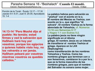 11
Parasha Semana 16 -“Beshalach” :Cuando El mandó.
Edición: RegresandoalasRaices.org – mesianicoscolombia@gmail.com - Estudio: K Blad
La palabra hebrea para salvación es
“yeshuá” con el acento en la a.
El nombre del Mesías es Yeshúa, con
acento en la u, que significa “él
salvará”. El nombre Yeshúa es la forma
abreviada de Yehoshúa, cf. Números
13:16 con Nehemías 8:17
y Hageo 1:1 con Esdras 5:2.
La palabra jesús no tiene ningún
significado en el idioma
griego. El nombre Jesús es un intento
de transliterar el nombre Yeshúa al
griego. Aparece en la LXX
(Septuaginta)
como transliteración de los nombres
Yehoshúa y Yeshúa. Como los
nombres griegos que terminan con a
son femeninos, cambiaron la a por la s,
que es la forma masculina de los
nombres griegos, para que el nombre
del Salvador no sonara como mujer.
14:13-14 “Pero Moshé dijo al
pueblo: No temáis; estad
firmes y ved la salvación que
HaShem hará hoy por
vosotros; porque los egipcios
a quienes habéis visto hoy, no
los volveréis a ver jamás.
HaShem peleará por vosotros
mientras vosotros os quedáis
callados.”
Porción de la Torah: Éxodo 13:17 – 17:16
Jueces 4:4 -5:31; Juan 6: 25-35; Apocalipsis
15: 1-4
 
