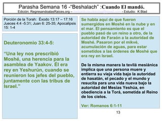 13
Parasha Semana 16 -“Beshalach” :Cuando El mandó.
Edición: RegresandoalasRaices.org – mesianicoscolombia@gmail.com - Estudio: K Blad
Se habla aquí de que fueron
sumergidos en Moshé en la nube y en
el mar. El pensamiento es que el
pueblo pasó de un reino a otro, de la
autoridad de Faraón a la autoridad de
Moshé. Pasaron por el mikvé,
acumulación de aguas, para estar
sometidos a las órdenes de Moshé que
era rey en Israel.
De la misma manera la tevilá mesiánica
implica que una persona muere y
entierra su vieja vida bajo la autoridad
de hasatán, el pecado y el mundo y
resucita para una vida nueva bajo la
autoridad del Mesías Yeshúa, en
obediencia a la Torá, sometida al Reino
de los cielos.
Ver: Romanos 6:1-11
Deuteronomio 33:4-5:
“Una ley nos prescribió
Moshé, una herencia para la
asamblea de Yaakov. Él era
rey en Yeshurún, cuando se
reunieron los jefes del pueblo,
juntamente con las tribus de
Israel.”
Porción de la Torah: Éxodo 13:17 – 17:16
Jueces 4:4 -5:31; Juan 6: 25-35; Apocalipsis
15: 1-4
 
