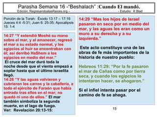 15
Parasha Semana 16 -“Beshalach” :Cuando El mandó.
Edición: RegresandoalasRaices.org – mesianicoscolombia@gmail.com - Estudio: K Blad
14:29 “Mas los hijos de Israel
pasaron en seco por en medio del
mar, y las aguas les eran como un
muro a su derecha y a su
izquierda.”
Este acto constituye una de las
obras de fe más importantes de la
historia de nuestro pueblo:
Hebreos 11:29: “Por la fe pasaron
el mar de Cañas como por tierra
seca, y cuando los egipcios lo
intentaron hacer, se ahogaron.”
Si el infiel intenta pasar por el
camino de fe se ahoga.
14:27 “Y extendió Moshé su mano
sobre el mar, y al amanecer, regresó
el mar a su estado normal, y los
egipcios al huir se encontraban con
él; así derribó HaShem a los
egipcios en medio del mar.”
El cruce del mar duró toda la
noche desde que el viento empezó a
soplar hasta que el último israelita
llegó.
14:28 “Y las aguas volvieron y
cubrieron los carros y la caballería, a
todo el ejército de Faraón que había
entrado tras ellos en el mar; no
quedó ni uno de ellos.” El mar
también simboliza la segunda
muerte, en el lago de fuego.
Ver: Revelación 20:13-15:
Porción de la Torah: Éxodo 13:17 – 17:16
Jueces 4:4 -5:31; Juan 6: 25-35; Apocalipsis
15: 1-4
 