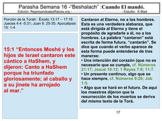 17
Parasha Semana 16 -“Beshalach” :Cuando El mandó.
Edición: RegresandoalasRaices.org – mesianicoscolombia@gmail.com - Estudio: K Blad
Cantaron al Eterno, no a los hombres.
Esta es una verdadera alabanza, que
está dirigida al Eterno y tiene el
propósito de agradarle a él, no a los
hombres. La palabra “cantaron” está
escrita de forma futura, “cantarán”. Se
dice que cuando el verbo aparece de
esta forma puede entenderse de tres
maneras:
• Una intención del corazón (que no es
necesario que se cumple, cf. Números
21:17; Josué 10:12; 1 Reyes 7:8; 11:7.
• Un presente continuo, algo que se
hace siempre, cf. Números 9:20; Job
1:5.
• Algo que se hará en el futuro. De aquí
los maestros dijeron que la
resurrección de los muertos se deriva
del mismo texto de la Torá.
15:1 “Entonces Moshé y los
hijos de Israel cantaron este
cántico a HaShem, y
dijeron: Canto a HaShem
porque ha triunfado
gloriosamente; al caballo y
a su jinete ha arrojado
al mar.”
Porción de la Torah: Éxodo 13:17 – 17:16
Jueces 4:4 -5:31; Juan 6: 25-35; Apocalipsis
15: 1-4
 
