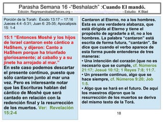 18
Parasha Semana 16 -“Beshalach” :Cuando El mandó.
Edición: RegresandoalasRaices.org – mesianicoscolombia@gmail.com - Estudio: K Blad
Cantaron al Eterno, no a los hombres.
Esta es una verdadera alabanza, que
está dirigida al Eterno y tiene el
propósito de agradarle a él, no a los
hombres. La palabra “cantaron” está
escrita de forma futura, “cantarán”. Se
dice que cuando el verbo aparece de
esta forma puede entenderse de tres
maneras:
• Una intención del corazón (que no es
necesario que se cumple, cf. Números
21:17; Josué 10:12; 1 Reyes 7:8; 11:7.
• Un presente continuo, algo que se
hace siempre, cf. Números 9:20; Job
1:5.
• Algo que se hará en el futuro. De aquí
los maestros dijeron que la
resurrección de los muertos se deriva
del mismo texto de la Torá.
15:1 “Entonces Moshé y los hijos
de Israel cantaron este cántico a
HaShem, y dijeron: Canto a
HaShem porque ha triunfado
gloriosamente; al caballo y a su
jinete ha arrojado al mar.”
En este caso podemos descartar
el presente continuo, puesto que
sólo cantaron junto al mar una
vez. Pero es interesante notar
que las Escrituras hablan del
cántico de Moshé que será
cantado en relación con la
redención final y la resurrección
de los muertos. Ver: Revelación
15:2-4
Porción de la Torah: Éxodo 13:17 – 17:16
Jueces 4:4 -5:31; Juan 6: 25-35; Apocalipsis
15: 1-4
 