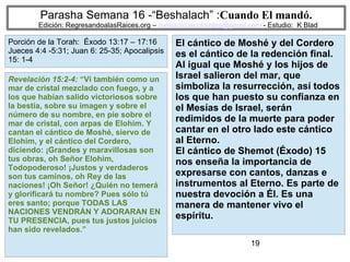 19
Parasha Semana 16 -“Beshalach” :Cuando El mandó.
Edición: RegresandoalasRaices.org – mesianicoscolombia@gmail.com - Estudio: K Blad
El cántico de Moshé y del Cordero
es el cántico de la redención final.
Al igual que Moshé y los hijos de
Israel salieron del mar, que
simboliza la resurrección, así todos
los que han puesto su confianza en
el Mesías de Israel, serán
redimidos de la muerte para poder
cantar en el otro lado este cántico
al Eterno.
El cántico de Shemot (Éxodo) 15
nos enseña la importancia de
expresarse con cantos, danzas e
instrumentos al Eterno. Es parte de
nuestra devoción a Él. Es una
manera de mantener vivo el
espíritu.
Revelación 15:2-4: “Vi también como un
mar de cristal mezclado con fuego, y a
los que habían salido victoriosos sobre
la bestia, sobre su imagen y sobre el
número de su nombre, en pie sobre el
mar de cristal, con arpas de Elohim. Y
cantan el cántico de Moshé, siervo de
Elohim, y el cántico del Cordero,
diciendo: ¡Grandes y maravillosas son
tus obras, oh Señor Elohim,
Todopoderoso! ¡Justos y verdaderos
son tus caminos, oh Rey de las
naciones! ¡Oh Señor! ¿Quién no temerá
y glorificará tu nombre? Pues sólo tú
eres santo; porque TODAS LAS
NACIONES VENDRÁN Y ADORARAN EN
TU PRESENCIA, pues tus justos juicios
han sido revelados.”
Porción de la Torah: Éxodo 13:17 – 17:16
Jueces 4:4 -5:31; Juan 6: 25-35; Apocalipsis
15: 1-4
 