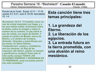 20
Parasha Semana 16 -“Beshalach” :Cuando El mandó.
Edición: RegresandoalasRaices.org – mesianicoscolombia@gmail.com - Estudio: K Blad
Esta canción tiene tres
temas principales:
1. La grandeza del
Eterno.
2. La liberación de los
egipcios.
3. La entrada futura en
la tierra prometida, con
una alusión al reino
mesiánico.
Revelación 15:2-4: “Vi también como un
mar de cristal mezclado con fuego, y a
los que habían salido victoriosos sobre
la bestia, sobre su imagen y sobre el
número de su nombre, en pie sobre el
mar de cristal, con arpas de Elohim. Y
cantan el cántico de Moshé, siervo de
Elohim, y el cántico del Cordero,
diciendo: ¡Grandes y maravillosas son
tus obras, oh Señor Elohim,
Todopoderoso! ¡Justos y verdaderos
son tus caminos, oh Rey de las
naciones! ¡Oh Señor! ¿Quién no temerá
y glorificará tu nombre? Pues sólo tú
eres santo; porque TODAS LAS
NACIONES VENDRÁN Y ADORARAN EN
TU PRESENCIA, pues tus justos juicios
han sido revelados.”
Porción de la Torah: Éxodo 13:17 – 17:16
Jueces 4:4 -5:31; Juan 6: 25-35; Apocalipsis
15: 1-4
 