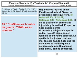 22
Parasha Semana 16 -“Beshalach” :Cuando El mandó.
Edición: RegresandoalasRaices.org – mesianicoscolombia@gmail.com - Estudio: K Blad
Hay muchos lugares en las
Escrituras donde el Eterno es
presentado como guerrero, cf.
Isaías 42:13-15; 51:22;
Sofonías 3:17; Nehemías 4:20. El
no es pacífico en cuanto a la
injusticia y la maldad. El que no
hace guerra contra
el pecado y la injusticia que le
rodea, no está siguiendo el
ejemplo de su Padre celestial. La
apatía de los justos contra el
mal en este mundo hace que los
malvados se multipliquen y
actúen sin temor. Si callamos
ante el mal, somos cómplices.
15:3 “HaShem es hombre
de guerra; YHWH es su
nombre.”
Porción de la Torah: Éxodo 13:17 – 17:16
Jueces 4:4 -5:31; Juan 6: 25-35; Apocalipsis
15: 1-4
 