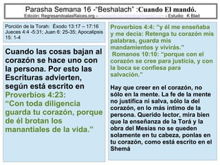 26
Parasha Semana 16 -“Beshalach” :Cuando El mandó.
Edición: RegresandoalasRaices.org – mesianicoscolombia@gmail.com - Estudio: K Blad
Proverbios 4:4: “y él me enseñaba
y me decía: Retenga tu corazón mis
palabras, guarda mis
mandamientos y vivirás.”
Romanos 10:10: “porque con el
corazón se cree para justicia, y con
la boca se confiesa para
salvación.”
Hay que creer en el corazón, no
sólo en la mente. La fe de la mente
no justifica ni salva, sólo la del
corazón, en lo más íntimo de la
persona. Querido lector, mira bien
que la enseñanza de la Torá y la
obra del Mesías no se queden
solamente en tu cabeza, ponlas en
tu corazón, como está escrito en el
Shemá
Cuando las cosas bajan al
corazón se hace uno con
la persona. Por esto las
Escrituras advierten,
según está escrito en
Proverbios 4:23:
“Con toda diligencia
guarda tu corazón, porque
de él brotan los
manantiales de la vida.”
Porción de la Torah: Éxodo 13:17 – 17:16
Jueces 4:4 -5:31; Juan 6: 25-35; Apocalipsis
15: 1-4
 