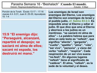 27
Parasha Semana 16 -“Beshalach” :Cuando El mandó.
Edición: RegresandoalasRaices.org – mesianicoscolombia@gmail.com - Estudio: K Blad
Los enemigos de Israel son
enemigos del Eterno. Los enemigos
del Eterno son enemigos de Israel y
el pueblo judío, cf. Salmo 83:2-3. Es
imposible amar al Eterno y odiar al
judío. El que dice que ama al Eterno
y aborrece a los judíos es un
mentiroso. “se saciará mi alma de
ellos” – La palabra hebrea que para
alma en este texto es “nefesh”, que
significa “aliento”, “garganta”,
“cuello”, “apetito”; “alma”, “vida”,
“ser vivo”, “persona”, y viene del
verbo “nafash”, “respirar”. Cada
respiración de un ser vivo suena
“ne-fesh”. En algunos lugares
“nefesh” tiene el significado de
“cadáver”. El alma, “nefesh”, es la
sede de la voluntad y el deseo.
15:9 “El enemigo dijo:
“Perseguiré, alcanzaré,
repartiré el despojo; se
saciará mi alma de ellos;
sacaré mi espada, los
destruirá mi mano.”
Porción de la Torah: Éxodo 13:17 – 17:16
Jueces 4:4 -5:31; Juan 6: 25-35; Apocalipsis
15: 1-4
 