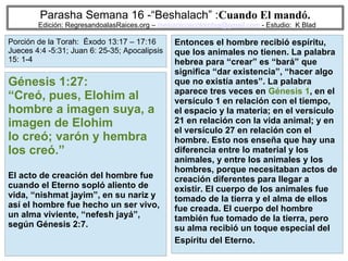 29
Parasha Semana 16 -“Beshalach” :Cuando El mandó.
Edición: RegresandoalasRaices.org – mesianicoscolombia@gmail.com - Estudio: K Blad
Entonces el hombre recibió espíritu,
que los animales no tienen. La palabra
hebrea para “crear” es “bará” que
significa “dar existencia”, “hacer algo
que no existía antes”. La palabra
aparece tres veces en Génesis 1, en el
versículo 1 en relación con el tiempo,
el espacio y la materia; en el versículo
21 en relación con la vida animal; y en
el versículo 27 en relación con el
hombre. Esto nos enseña que hay una
diferencia entre lo material y los
animales, y entre los animales y los
hombres, porque necesitaban actos de
creación diferentes para llegar a
existir. El cuerpo de los animales fue
tomado de la tierra y el alma de ellos
fue creada. El cuerpo del hombre
también fue tomado de la tierra, pero
su alma recibió un toque especial del
Espíritu del Eterno.
Génesis 1:27:
“Creó, pues, Elohim al
hombre a imagen suya, a
imagen de Elohim
lo creó; varón y hembra
los creó.”
El acto de creación del hombre fue
cuando el Eterno sopló aliento de
vida, “nishmat jayim”, en su nariz y
así el hombre fue hecho un ser vivo,
un alma viviente, “nefesh jayá”,
según Génesis 2:7.
Porción de la Torah: Éxodo 13:17 – 17:16
Jueces 4:4 -5:31; Juan 6: 25-35; Apocalipsis
15: 1-4
 