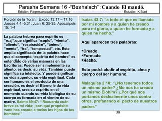 30
Parasha Semana 16 -“Beshalach” :Cuando El mandó.
Edición: RegresandoalasRaices.org – mesianicoscolombia@gmail.com - Estudio: K Blad
Isaías 43:7: “a todo el que es llamado
por mi nombre y a quien he creado
para mi gloria, a quien he formado y a
quien he hecho.”
Aquí aparecen tres palabras:
➔
Creado
➔
Formado
➔
Hecho.
Esto podrá aludir al espíritu, alma y
cuerpo del ser humano.
Malaquías 2:10: “¿No tenemos todos
un mismo padre? ¿No nos ha creado
un mismo Elohim? ¿Por qué nos
portamos deslealmente unos contra
otros, profanando el pacto de nuestros
padres”
La palabra hebrea para espíritu es
“ruaj”,que significa “soplo”, “viento”,
“aliento”, “respiración”, “ánimo”,
“mente”, “ira”, “tempestad”, etc. Este
amplio significado de la palabra hace
que el concepto “espíritu del hombre” es
entendido de varias maneras en las
Escrituras. Puede ser simplemente su
aliento, es decir, su vida. También puede
significa su intelecto. Y puede significar
su vida superior, su vida espiritual. Cada
ser humano es el producto de una
creación, es decir el Eterno le da vida
espiritual, crea su espíritu en el
momento cuando su vida biológica de su
cuerpo es formada en el vientre de su
madre. Salmo 89:47: “Recuerda cuán
breve es mi vida; ¡con qué propósito
vano has creado a todos los hijos de los
hombres!”
Porción de la Torah: Éxodo 13:17 – 17:16
Jueces 4:4 -5:31; Juan 6: 25-35; Apocalipsis
15: 1-4
 