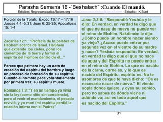 31
Parasha Semana 16 -“Beshalach” :Cuando El mandó.
Edición: RegresandoalasRaices.org – mesianicoscolombia@gmail.com - Estudio: K Blad
Juan 3:3-8: “Respondió Yeshúa y le
dijo: En verdad, en verdad te digo que
el que no nace de nuevo no puede ver
el reino de Elohim. Nakdimón le dijo:
¿Cómo puede un hombre nacer siendo
ya viejo? ¿Acaso puede entrar por
segunda vez en el vientre de su madre
y nacer? Yeshúa respondió: En verdad,
en verdad te digo que el que no nace
de agua y del Espíritu no puede entrar
en el reino de Elohim. Lo que es nacido
de la carne, carne es, y lo que es
nacido del Espíritu, espíritu es. No te
asombres de que te haya dicho: “Os es
necesario nacer de nuevo.” El viento
sopla donde quiere, y oyes su sonido,
pero no sabes de dónde viene ni
adónde va; así es todo aquel que
es nacido del Espíritu.”
Zacarías 12:1: “Profecía de la palabra de
HaShem acerca de Israel. HaShem
que extiende los cielos, pone los
cimientos de la tierra y forma el
espíritu del hombre dentro de él...”
Parece que primero hay un acto de
creación del espíritu del hombre y luego
un proceso de formación de su espíritu.
Cuando el hombre peca voluntariamente
por primera vez, su espíritu muere.
Romanos 7:9:“Y en un tiempo yo vivía
sin la ley (como niño sin conciencia),
pero al venir el mandamiento, el pecado
revivió, y yo morí (mi espíritu perdió la
relación íntima con el Padre)”
Porción de la Torah: Éxodo 13:17 – 17:16
Jueces 4:4 -5:31; Juan 6: 25-35; Apocalipsis
15: 1-4
 