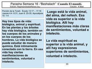 33
Parasha Semana 16 -“Beshalach” :Cuando El mandó.
Edición: RegresandoalasRaices.org – mesianicoscolombia@gmail.com - Estudio: K Blad
Luego está la vida animal,
del alma, del nefesh. Esa
vida es superior a la vida
biológica. Allí hay
manifestaciones más claras
de sentimientos, voluntad e
intelecto.
La vida espiritual es
superior a la vida animal, y
allí hay expresiones
superiores de sentimientos,
voluntad e intelecto.
Hay tres tipos de vida:
biológica, animal y espiritual.
En las plantas y los árboles
hay vida biológica, también en
los cuerpos de los animales y
en los cuerpos de los
hombres. La vida biológica se
puede estudiar de manera
química. Está íntimamente
conectada con la tierra. En esa
vida hay ciertas
manifestaciones de
sentimientos, voluntad e
intelecto.
Porción de la Torah: Éxodo 13:17 – 17:16
Jueces 4:4 -5:31; Juan 6: 25-35; Apocalipsis
15: 1-4
 