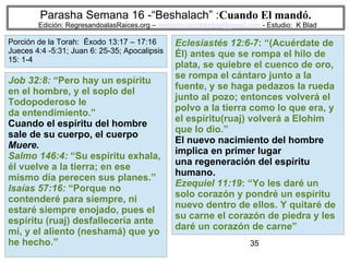 35
Parasha Semana 16 -“Beshalach” :Cuando El mandó.
Edición: RegresandoalasRaices.org – mesianicoscolombia@gmail.com - Estudio: K Blad
Eclesiastés 12:6-7: “(Acuérdate de
Él) antes que se rompa el hilo de
plata, se quiebre el cuenco de oro,
se rompa el cántaro junto a la
fuente, y se haga pedazos la rueda
junto al pozo; entonces volverá el
polvo a la tierra como lo que era, y
el espíritu(ruaj) volverá a Elohim
que lo dio.”
El nuevo nacimiento del hombre
implica en primer lugar
una regeneración del espíritu
humano.
Ezequiel 11:19: “Yo les daré un
solo corazón y pondré un espíritu
nuevo dentro de ellos. Y quitaré de
su carne el corazón de piedra y les
daré un corazón de carne”
Job 32:8: “Pero hay un espíritu
en el hombre, y el soplo del
Todopoderoso le
da entendimiento.”
Cuando el espíritu del hombre
sale de su cuerpo, el cuerpo
Muere.
Salmo 146:4: “Su espíritu exhala,
él vuelve a la tierra; en ese
mismo día perecen sus planes.”
Isaías 57:16: “Porque no
contenderé para siempre, ni
estaré siempre enojado, pues el
espíritu (ruaj) desfallecería ante
mí, y el aliento (neshamá) que yo
he hecho.”
Porción de la Torah: Éxodo 13:17 – 17:16
Jueces 4:4 -5:31; Juan 6: 25-35; Apocalipsis
15: 1-4
 