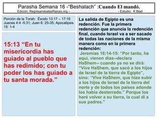 38
Parasha Semana 16 -“Beshalach” :Cuando El mandó.
Edición: RegresandoalasRaices.org – mesianicoscolombia@gmail.com - Estudio: K Blad
La salida de Egipto es una
redención. Fue la primera
redención que anuncia la redención
final, cuando Israel va a ser sacado
de todas las naciones de la misma
manera como en la primera
redención:
Jeremías 16:14-15: “Por tanto, he
aquí, vienen días--declara
HaShem-- cuando ya no se dirá:
“Vive HaShem, que sacó a los hijos
de Israel de la tierra de Egipto”,
sino: “Vive HaShem, que hizo subir
a los hijos de Israel de la tierra del
norte y de todos los países adonde
los había desterrado.” Porque los
haré volver a su tierra, la cual di a
sus padres.”
15:13 “En tu
misericordia has
guiado al pueblo que
has redimido; con tu
poder los has guiado a
tu santa morada.”
Porción de la Torah: Éxodo 13:17 – 17:16
Jueces 4:4 -5:31; Juan 6: 25-35; Apocalipsis
15: 1-4
 