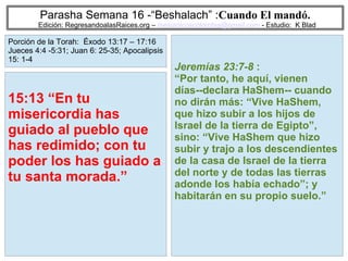 39
Parasha Semana 16 -“Beshalach” :Cuando El mandó.
Edición: RegresandoalasRaices.org – mesianicoscolombia@gmail.com - Estudio: K Blad
Jeremías 23:7-8 :
“Por tanto, he aquí, vienen
días--declara HaShem-- cuando
no dirán más: “Vive HaShem,
que hizo subir a los hijos de
Israel de la tierra de Egipto”,
sino: “Vive HaShem que hizo
subir y trajo a los descendientes
de la casa de Israel de la tierra
del norte y de todas las tierras
adonde los había echado”; y
habitarán en su propio suelo.”
15:13 “En tu
misericordia has
guiado al pueblo que
has redimido; con tu
poder los has guiado a
tu santa morada.”
Porción de la Torah: Éxodo 13:17 – 17:16
Jueces 4:4 -5:31; Juan 6: 25-35; Apocalipsis
15: 1-4
 