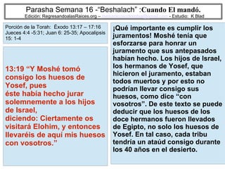 4
Parasha Semana 16 -“Beshalach” :Cuando El mandó.
Edición: RegresandoalasRaices.org – mesianicoscolombia@gmail.com - Estudio: K Blad
¡Qué importante es cumplir los
juramentos! Moshé tenía que
esforzarse para honrar un
juramento que sus antepasados
habían hecho. Los hijos de Israel,
los hermanos de Yosef, que
hicieron el juramento, estaban
todos muertos y por esto no
podrían llevar consigo sus
huesos, como dice “con
vosotros”. De este texto se puede
deducir que los huesos de los
doce hermanos fueron llevados
de Egipto, no solo los huesos de
Yosef. En tal caso, cada tribu
tendría un ataúd consigo durante
los 40 años en el desierto.
13:19 “Y Moshé tomó
consigo los huesos de
Yosef, pues
éste había hecho jurar
solemnemente a los hijos
de Israel,
diciendo: Ciertamente os
visitará Elohim, y entonces
llevaréis de aquí mis huesos
con vosotros.”
Porción de la Torah: Éxodo 13:17 – 17:16
Jueces 4:4 -5:31; Juan 6: 25-35; Apocalipsis
15: 1-4
 