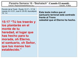 41
Parasha Semana 16 -“Beshalach” :Cuando El mandó.
Edición: RegresandoalasRaices.org – mesianicoscolombia@gmail.com - Estudio: K Blad
Este texto indica que el
santuario terrenal está centrado
frente al Trono
celestial que el Eterno ha hecho.
15:17 “Tú los traerás y
los plantarás en el
monte de tu
heredad, el lugar que
has hecho para tu
morada, oh Eterno,
el santuario, oh Señor,
que tus manos han
establecido.”
Porción de la Torah: Éxodo 13:17 – 17:16
Jueces 4:4 -5:31; Juan 6: 25-35; Apocalipsis
15: 1-4
 