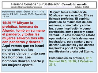 43
Parasha Semana 16 -“Beshalach” :Cuando El mandó.
Edición: RegresandoalasRaices.org – mesianicoscolombia@gmail.com - Estudio: K Blad
Miryam tenía alrededor de
90 años en esa ocasión. Ella es
llamada profetisa. El espíritu
profético se manifiesta de dos
maneras, como calor y como
luz, como inspiración y como
revelación, como poder y como
verdad. En este momento estaba
operando la profecía de manera
inspiradora, para cantar y para
danzar. Los cantos y las danzas
inspirados por el Espíritu
manifiestan la gloria del Eterno.
Esto también es profecía, cf. 1
Samuel 10:5; 19:20; 1 Crónicas
25:1.
15:20 “Y Miryam la
profetisa, hermana de
Aharón, tomó en su mano
el pandero, y todas las
mujeres salieron tras ella
con panderos y danzas.”
Aquí vemos que en Israel
no es sano que las
mujeres dancen junto con
los hombres. Los
hombres danzan aparte y
las mujeres aparte.
Porción de la Torah: Éxodo 13:17 – 17:16
Jueces 4:4 -5:31; Juan 6: 25-35; Apocalipsis
15: 1-4
 