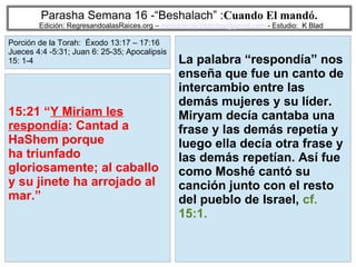 44
Parasha Semana 16 -“Beshalach” :Cuando El mandó.
Edición: RegresandoalasRaices.org – mesianicoscolombia@gmail.com - Estudio: K Blad
La palabra “respondía” nos
enseña que fue un canto de
intercambio entre las
demás mujeres y su líder.
Miryam decía cantaba una
frase y las demás repetía y
luego ella decía otra frase y
las demás repetían. Así fue
como Moshé cantó su
canción junto con el resto
del pueblo de Israel, cf.
15:1.
15:21 “Y Miriam les
respondía: Cantad a
HaShem porque
ha triunfado
gloriosamente; al caballo
y su jinete ha arrojado al
mar.”
Porción de la Torah: Éxodo 13:17 – 17:16
Jueces 4:4 -5:31; Juan 6: 25-35; Apocalipsis
15: 1-4
 