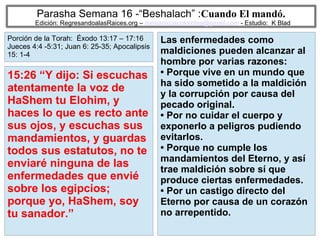 48
Parasha Semana 16 -“Beshalach” :Cuando El mandó.
Edición: RegresandoalasRaices.org – mesianicoscolombia@gmail.com - Estudio: K Blad
Las enfermedades como
maldiciones pueden alcanzar al
hombre por varias razones:
• Porque vive en un mundo que
ha sido sometido a la maldición
y la corrupción por causa del
pecado original.
• Por no cuidar el cuerpo y
exponerlo a peligros pudiendo
evitarlos.
• Porque no cumple los
mandamientos del Eterno, y así
trae maldición sobre sí que
produce ciertas enfermedades.
• Por un castigo directo del
Eterno por causa de un corazón
no arrepentido.
15:26 “Y dijo: Si escuchas
atentamente la voz de
HaShem tu Elohim, y
haces lo que es recto ante
sus ojos, y escuchas sus
mandamientos, y guardas
todos sus estatutos, no te
enviaré ninguna de las
enfermedades que envié
sobre los egipcios;
porque yo, HaShem, soy
tu sanador.”
Porción de la Torah: Éxodo 13:17 – 17:16
Jueces 4:4 -5:31; Juan 6: 25-35; Apocalipsis
15: 1-4
 
