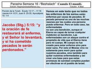 51
Parasha Semana 16 -“Beshalach” :Cuando El mandó.
Edición: RegresandoalasRaices.org – mesianicoscolombia@gmail.com - Estudio: K Blad
Vemos en este texto que no todos
los enfermos de los santos están
enfermos por causa de pecados. El
pecado personal es una de las muchas
razones por las cuales una persona
puede enfermar. Pero en todo caso, las
enfermedades
no son una bendición, aunque el
Eterno es capaz de tornar cualquier
maldición en bendición. Las
enfermedades son un ataque contra el
propósito de vida que el Eterno tiene
para mi cuerpo. Mi cuerpo no fue
creado para estar enfermo sino para
estar sano. Por esto el Mesías vino no
solamente para morir para quitar
nuestros pecados, sino también para
quitar nuestras enfermedades y así
crear una base para que estas
promesas de sanidad completa puedan
ser efectivas en el pueblo de Israel.
Jacobo (Stg.) 5:15: “y
la oración de fe
restaurará al enfermo,
y el Señor lo levantará,
y si ha cometido
pecados le serán
perdonados.”
Porción de la Torah: Éxodo 13:17 – 17:16
Jueces 4:4 -5:31; Juan 6: 25-35; Apocalipsis
15: 1-4
 