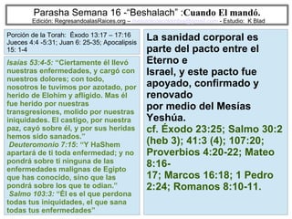 52
Parasha Semana 16 -“Beshalach” :Cuando El mandó.
Edición: RegresandoalasRaices.org – mesianicoscolombia@gmail.com - Estudio: K Blad
La sanidad corporal es
parte del pacto entre el
Eterno e
Israel, y este pacto fue
apoyado, confirmado y
renovado
por medio del Mesías
Yeshúa.
cf. Éxodo 23:25; Salmo 30:2
(heb 3); 41:3 (4); 107:20;
Proverbios 4:20-22; Mateo
8:16-
17; Marcos 16:18; 1 Pedro
2:24; Romanos 8:10-11.
Isaías 53:4-5: “Ciertamente él llevó
nuestras enfermedades, y cargó con
nuestros dolores; con todo,
nosotros le tuvimos por azotado, por
herido de Elohim y afligido. Mas él
fue herido por nuestras
transgresiones, molido por nuestras
iniquidades. El castigo, por nuestra
paz, cayó sobre él, y por sus heridas
hemos sido sanados.”
Deuteromonio 7:15: “Y HaShem
apartará de ti toda enfermedad; y no
pondrá sobre ti ninguna de las
enfermedades malignas de Egipto
que has conocido, sino que las
pondrá sobre los que te odian.”
Salmo 103:3: “Él es el que perdona
todas tus iniquidades, el que sana
todas tus enfermedades”
Porción de la Torah: Éxodo 13:17 – 17:16
Jueces 4:4 -5:31; Juan 6: 25-35; Apocalipsis
15: 1-4
 