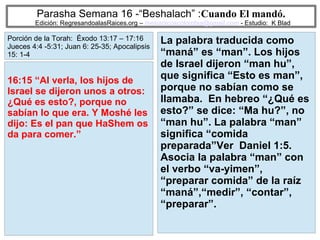 59
Parasha Semana 16 -“Beshalach” :Cuando El mandó.
Edición: RegresandoalasRaices.org – mesianicoscolombia@gmail.com - Estudio: K Blad
La palabra traducida como
“maná” es “man”. Los hijos
de Israel dijeron “man hu”,
que significa “Esto es man”,
porque no sabían como se
llamaba. En hebreo “¿Qué es
esto?” se dice: “Ma hu?”, no
“man hu”. La palabra “man”
significa “comida
preparada”Ver Daniel 1:5.
Asocia la palabra “man” con
el verbo “va-yimen”,
“preparar comida” de la raíz
“maná”,“medir”, “contar”,
“preparar”.
16:15 “Al verla, los hijos de
Israel se dijeron unos a otros:
¿Qué es esto?, porque no
sabían lo que era. Y Moshé les
dijo: Es el pan que HaShem os
da para comer.”
Porción de la Torah: Éxodo 13:17 – 17:16
Jueces 4:4 -5:31; Juan 6: 25-35; Apocalipsis
15: 1-4
 