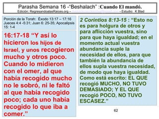 62
Parasha Semana 16 -“Beshalach” :Cuando El mandó.
Edición: RegresandoalasRaices.org – mesianicoscolombia@gmail.com - Estudio: K Blad
2 Corintios 8:13-15 : “Esto no
es para holgura de otros y
para aflicción vuestra, sino
para que haya igualdad; en el
momento actual vuestra
abundancia suple la
necesidad de ellos, para que
también la abundancia de
ellos supla vuestra necesidad,
de modo que haya igualdad.
Como está escrito: EL QUE
recogió MUCHO, NO TUVO
DEMASIADO; Y EL QUE
recogió POCO, NO TUVO
ESCASEZ.”
16:17-18 “Y así lo
hicieron los hijos de
Israel, y unos recogieron
mucho y otros poco.
Cuando lo midieron
con el omer, al que
había recogido mucho
no le sobró, ni le faltó
al que había recogido
poco; cada uno había
recogido lo que iba a
comer.”
Porción de la Torah: Éxodo 13:17 – 17:16
Jueces 4:4 -5:31; Juan 6: 25-35; Apocalipsis
15: 1-4
 