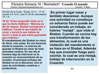 63
Parasha Semana 16 -“Beshalach” :Cuando El mandó.
Edición: RegresandoalasRaices.org – mesianicoscolombia@gmail.com - Estudio: K Blad
En primer lugar cesar y
también descansar. Aunque
una actividad no constituya
un esfuerzo físico puede ser
considerado un trabajo, en
hebreo “melajá”, que viole el
Shabat. Cuando se cocina hay
una transformación de los
alimentos, lo cual es una
violación del mandamiento si
se hace en el Shabat. Además
hay que encender fuego para
cocinar, lo cual es una melajá,
trabajo de intervención en la
Creación
16:23 “él les respondió: Esto es lo
que ha dicho HaShem: “Mañana es
día de reposo, Shabat consagrado a
HaShem. Coced lo que habéis de
cocer y hervid lo que habéis de
hervir, y todo lo que sobre guardadlo
para mañana.”
El mandamiento del Shabat no viene
de Sinai, vino antes. Es una herencia
desde la creación. La esencia de
guardar el Shabat es cesar de toda
actividad creativa. En ese día el
hombre deja de intervenir en la
creación en reconocimiento de su
Creador. El principal enfoque del
Shabat no es el descanso, sino el
cese de actividades creativas o
productivas.
Porción de la Torah: Éxodo 13:17 – 17:16
Jueces 4:4 -5:31; Juan 6: 25-35; Apocalipsis
15: 1-4
 