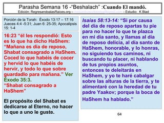 64
Parasha Semana 16 -“Beshalach” :Cuando El mandó.
Edición: RegresandoalasRaices.org – mesianicoscolombia@gmail.com - Estudio: K Blad
Isaías 58:13-14: “Si por causa
del día de reposo apartas tu pie
para no hacer lo que te plazca
en mi día santo, y llamas al día
de reposo delicia, al día santo de
HaShem, honorable, y lo honras,
no siguiendo tus caminos, ni
buscando tu placer, ni hablando
de tus propios asuntos,
entonces te deleitarás en
HaShem, y yo te haré cabalgar
sobre las alturas de la tierra, y te
alimentaré con la heredad de tu
padre Yaakov; porque la boca de
HaShem ha hablado.”
16:23 “él les respondió: Esto
es lo que ha dicho HaShem:
“Mañana es día de reposo,
Shabat consagrado a HaShem.
Coced lo que habéis de cocer
y hervid lo que habéis de
hervir, y todo lo que sobre
guardadlo para mañana.” Ver
Éxodo 35:3.
“Shabat consagrado a
HaShem”
El propósito del Shabat es
dedicarse al Eterno, no hacer
lo que a uno le guste.
Porción de la Torah: Éxodo 13:17 – 17:16
Jueces 4:4 -5:31; Juan 6: 25-35; Apocalipsis
15: 1-4
 