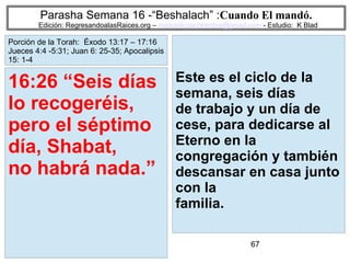 67
Parasha Semana 16 -“Beshalach” :Cuando El mandó.
Edición: RegresandoalasRaices.org – mesianicoscolombia@gmail.com - Estudio: K Blad
Este es el ciclo de la
semana, seis días
de trabajo y un día de
cese, para dedicarse al
Eterno en la
congregación y también
descansar en casa junto
con la
familia.
16:26 “Seis días
lo recogeréis,
pero el séptimo
día, Shabat,
no habrá nada.”
Porción de la Torah: Éxodo 13:17 – 17:16
Jueces 4:4 -5:31; Juan 6: 25-35; Apocalipsis
15: 1-4
 