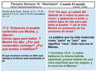 71
Parasha Semana 16 -“Beshalach” :Cuando El mandó.
Edición: RegresandoalasRaices.org – mesianicoscolombia@gmail.com - Estudio: K Blad
17:6 “He aquí, yo estaré allí
delante de ti sobre la peña en
Jorev; y golpearás la peña, y
saldrá agua de ella para que
beba el pueblo. Y así lo hizo
Moshé en presencia de los
ancianos de Israel.”
La palabra que ha sido traducida
como “peña” es “tsur” que
significa “roca”. Esta roca era el
Mesías.
1 Corintios 10:4: “y todos
bebieron la misma bebida
espiritual, porque bebían de una
roca espiritual que los seguía; y
la roca era el Mesías.”
17:2 “Entonces el pueblo
contendió con Moshé, y
dijeron:
Danos agua para beber. Y
Moshé les dijo: ¿Por qué
contendéis conmigo? ¿Por
qué tentáis a HaShem?”
El que murmura contra un líder que
obedece al Eterno está tentándole al
Él.
Porción de la Torah: Éxodo 13:17 – 17:16
Jueces 4:4 -5:31; Juan 6: 25-35; Apocalipsis
15: 1-4
 