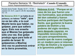 72
Parasha Semana 16 -“Beshalach” :Cuando El mandó.
Edición: RegresandoalasRaices.org – mesianicoscolombia@gmail.com - Estudio: K Blad
Hebreos 6:4-6: “Porque en el
caso de los que fueron una
vez iluminados, que probaron
del don celestial y fueron
hechos partícipes del Espíritu
Santo, que gustaron la buena
palabra de Elohim y los
poderes del siglo venidero,
pero después cayeron, es
imposible renovarlos otra
vez para arrepentimiento,
puesto que de nuevo cuelgan
en un madero para sí mismos
al Hijo de Elohim y le exponen
a la ignominia pública.”
En Números 20:8-11 se habla de un
peñasco, en hebreo “sela”, que
no es tan alta, a la cual
Moshé tenía que hablar, no
golpear, para que saliera
agua. Esto nos enseña
que el Mesías fue golpeado
sólo una vez. Ese golpe
produjo agua para todo el
pueblo de Israel. Si
golpeamos a Mashiaj
otra vez no podremos entrar
en la tierra prometida,
Porción de la Torah: Éxodo 13:17 – 17:16
Jueces 4:4 -5:31; Juan 6: 25-35; Apocalipsis
15: 1-4
 