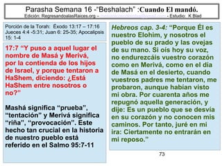 73
Parasha Semana 16 -“Beshalach” :Cuando El mandó.
Edición: RegresandoalasRaices.org – mesianicoscolombia@gmail.com - Estudio: K Blad
Hebreos cap. 3-4: “Porque Él es
nuestro Elohim, y nosotros el
pueblo de su prado y las ovejas
de su mano. Si oís hoy su voz,
no endurezcáis vuestro corazón
como en Merivá, como en el día
de Masá en el desierto, cuando
vuestros padres me tentaron, me
probaron, aunque habían visto
mi obra. Por cuarenta años me
repugnó aquella generación, y
dije: Es un pueblo que se desvía
en su corazón y no conocen mis
caminos. Por tanto, juré en mi
ira: Ciertamente no entrarán en
mi reposo.”
17:7 “Y puso a aquel lugar el
nombre de Masá y Merivá,
por la contienda de los hijos
de Israel, y porque tentaron a
HaShem, diciendo: ¿Está
HaShem entre nosotros o
no?”
Mashá significa “prueba”,
“tentación” y Merivá significa
“riña”, “provocación”. Este
hecho tan crucial en la historia
de nuestro pueblo está
referido en el Salmo 95:7-11
Porción de la Torah: Éxodo 13:17 – 17:16
Jueces 4:4 -5:31; Juan 6: 25-35; Apocalipsis
15: 1-4
 