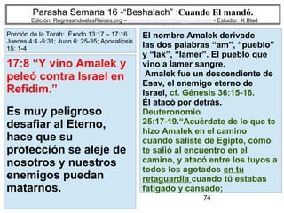 74
Parasha Semana 16 -“Beshalach” :Cuando El mandó.
Edición: RegresandoalasRaices.org – mesianicoscolombia@gmail.com - Estudio: K Blad
El nombre Amalek derivade
las dos palabras “am”, “pueblo”
y “lak”, “lamer”. El pueblo que
vino a lamer sangre.
Amalek fue un descendiente de
Esav, el enemigo eterno de
Israel, cf. Génesis 36:15-16.
Él atacó por detrás.
Deuteronomio
25:17-19.“Acuérdate de lo que te
hizo Amalek en el camino
cuando saliste de Egipto, cómo
te salió al encuentro en el
camino, y atacó entre los tuyos a
todos los agotados en tu
retaguardia cuando tú estabas
fatigado y cansado;
17:8 “Y vino Amalek y
peleó contra Israel en
Refidim.”
Es muy peligroso
desafiar al Eterno,
hace que su
protección se aleje de
nosotros y nuestros
enemigos puedan
matarnos.
Porción de la Torah: Éxodo 13:17 – 17:16
Jueces 4:4 -5:31; Juan 6: 25-35; Apocalipsis
15: 1-4
 