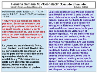 76
Parasha Semana 16 -“Beshalach” :Cuando El mandó.
Edición: RegresandoalasRaices.org – mesianicoscolombia@gmail.com - Estudio: K Blad
La piedra representa al Mesías sobre la
cual Moshé se sentó. Con la ayuda de
sus colaboradores que le sostenían las
manos, pudo ser fiel hasta la puesta del
sol, y así Yehoshúa pudo vencer en
esta guerra. Esto nos enseña que la
postura del cuerpo es importante para
que podamos tener victoria en el
mundo espiritual. No era suficiente que
Moshé orara con su boca, tenía que
levantar sus manos para que los
enemigos no vencieran. Era una guerra
espiritual en primer lugar. Sin el apoyo
de los colaboradores Israel hubiera
perdido la batalla. Esto nos enseña la
importancia de que un líder tenga
buenos colaboradores, unos que le
apoyen en intercesión y otros que le
apoyen en lo práctico y lo económico.
Sin este tipo de ministerios en una
comunidad no se puede vencer sobre
los ataques del enemigo.
17:12 “Pero las manos de Moshé
pesaban. Entonces tomaron una
piedra y la pusieron debajo de él, y
se sentó en ella; y Aarón y Jur le
sostenían las manos, uno de un lado
y otro del otro. Así estuvieron sus
manos firmes hasta que se puso el
sol.”
La guerra no era solamente física,
sino también espiritual. Moshé hizo
su parte mediante su oración y el
ayuno para enfrentar los demonios
que estaban detrás de los
amalekitas, y Yehoshúa hizo su
parte para enfrentar los ataques
físicos. Ambas cosas eran
necesarias para salvar al pueblo.
Porción de la Torah: Éxodo 13:17 – 17:16
Jueces 4:4 -5:31; Juan 6: 25-35; Apocalipsis
15: 1-4
 
