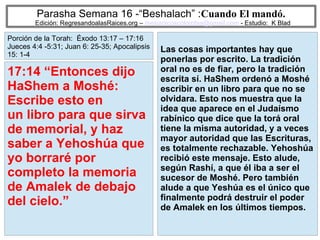 78
Parasha Semana 16 -“Beshalach” :Cuando El mandó.
Edición: RegresandoalasRaices.org – mesianicoscolombia@gmail.com - Estudio: K Blad
Las cosas importantes hay que
ponerlas por escrito. La tradición
oral no es de fiar, pero la tradición
escrita sí. HaShem ordenó a Moshé
escribir en un libro para que no se
olvidara. Esto nos muestra que la
idea que aparece en el Judaísmo
rabínico que dice que la torá oral
tiene la misma autoridad, y a veces
mayor autoridad que las Escrituras,
es totalmente rechazable. Yehoshúa
recibió este mensaje. Esto alude,
según Rashí, a que él iba a ser el
sucesor de Moshé. Pero también
alude a que Yeshúa es el único que
finalmente podrá destruir el poder
de Amalek en los últimos tiempos.
17:14 “Entonces dijo
HaShem a Moshé:
Escribe esto en
un libro para que sirva
de memorial, y haz
saber a Yehoshúa que
yo borraré por
completo la memoria
de Amalek de debajo
del cielo.”
Porción de la Torah: Éxodo 13:17 – 17:16
Jueces 4:4 -5:31; Juan 6: 25-35; Apocalipsis
15: 1-4
 