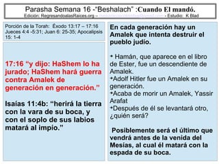 79
Parasha Semana 16 -“Beshalach” :Cuando El mandó.
Edición: RegresandoalasRaices.org – mesianicoscolombia@gmail.com - Estudio: K Blad
En cada generación hay un
Amalek que intenta destruir el
pueblo judío.
➔
Hamán, que aparece en el libro
de Ester, fue un descendiente de
Amalek.
➔
Adolf Hitler fue un Amalek en su
generación.
➔
Acaba de morir un Amalek, Yassir
Arafat
➔
Después de él se levantará otro,
¿quién será?
Posiblemente será el último que
vendrá antes de la venida del
Mesías, al cual él matará con la
espada de su boca.
17:16 “y dijo: HaShem lo ha
jurado; HaShem hará guerra
contra Amalek de
generación en generación.”
Isaías 11:4b: “herirá la tierra
con la vara de su boca, y
con el soplo de sus labios
matará al impío.”
Porción de la Torah: Éxodo 13:17 – 17:16
Jueces 4:4 -5:31; Juan 6: 25-35; Apocalipsis
15: 1-4
 