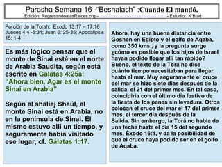 8
Parasha Semana 16 -“Beshalach” :Cuando El mandó.
Edición: RegresandoalasRaices.org – mesianicoscolombia@gmail.com - Estudio: K Blad
Ahora, hay una buena distancia entre
Goshen en Egipto y el golfo de Aqaba,
como 350 kms., y la pregunta surge
¿cómo es posible que los hijos de Israel
hayan podido llegar allí tan rápido?
Bueno, el texto de la Torá no dice
cuánto tiempo necesitaban para llegar
hasta el mar. Muy seguramente el cruce
del mar se hizo siete días después de la
salida, el 21 del primer mes. En tal caso,
coincidiría con el último día festivo de
la fiesta de los panes sin levadura. Otros
colocan el cruce del mar el 17 del primer
mes, el tercer día después de la
Salida. Sin embargo, la Torá no habla de
una fecha hasta el día 15 del segundo
mes, Éxodo 16:1, y da la posibilidad de
que el cruce haya podido ser en el golfo
de Aqaba.
Es más lógico pensar que el
monte de Sinai esté en el norte
de Arabia Saudita, según está
escrito en Gálatas 4:25a:
“Ahora bien, Agar es el monte
Sinaí en Arabia”
Según el shaliaj Shaúl, el
monte Sinai está en Arabia, no
en la península de Sinai. Él
mismo estuvo allí un tiempo, y
seguramente había visitado
ese lugar, cf. Gálatas 1:17.
Porción de la Torah: Éxodo 13:17 – 17:16
Jueces 4:4 -5:31; Juan 6: 25-35; Apocalipsis
15: 1-4
 