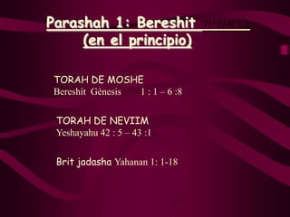 Parashah 1: Bereshit
     (en el principio)

 TORAH DE MOSHE
 Bereshít Génesis 1 : 1 – 6 :8


 TORAH DE NEVIIM
 Yeshayahu 42 : 5 – 43 :1


 Brit jadasha Yahanan 1: 1-18
 