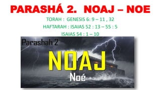 PARASHÁ 2. NOAJ – NOE
TORAH : GENESIS 6: 9 – 11 , 32
HAFTARAH : ISAIAS 52 : 13 – 55 : 5
ISAIAS 54 : 1 – 10
 