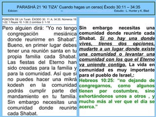 PARASHÁ 21 “KI TIZA” Cuando hagas un censo| Éxodo 30:11 – 34:35

Edicion: Regresando a las Raices de la Fe – regresandoalasraicesdelafe@gmail.com Estudio: L. Hunter y K. Blad
PORCIÓN DE LA Torah: ÉXODO 30: 11 A; 34:35; Números 19:
1-22; 1 Reyes 18: 1-39; 2 corintios 3: 1-18

Pero alguien dirá: “Yo no tengo
congregación
mesiánica
donde reunirme en Shabat”.
Bueno, en primer lugar debes
tener una reunión santa en tu
propia familia cada Shabat.
Las fiestas del Eterno han
sido creadas para la familia y
para la comunidad. Así que si
no puedes hacer una mikrá
kodesh en la comunidad
podrás cumplir parte del
mandamiento en tu familia.
Sin embargo necesitas una
comunidad donde reunirte
cada Shabat.

Sin embargo necesitas una
comunidad donde reunirte cada
Shabat. Si no hay una donde
vives, tienes dos opciones,
mudarte a un lugar donde existe
una comunidad o levantar una
comunidad con los que el Eterno
va uniendo contigo. La vida en
comunidad es muy importante
para el pueblo de Israel,:
Hebreos 10:25: “no dejando de
congregarnos, como algunos
tienen por costumbre, sino
exhortándonos unos a otros , y
mucho más al ver que el día se
acerca.”
27

 