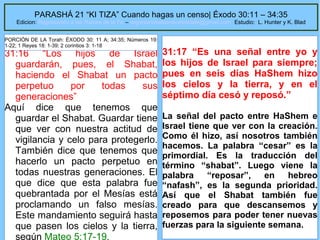 PARASHÁ 21 “KI TIZA” Cuando hagas un censo| Éxodo 30:11 – 34:35

Edicion: Regresando a las Raices de la Fe – regresandoalasraicesdelafe@gmail.com Estudio: L. Hunter y K. Blad
PORCIÓN DE LA Torah: ÉXODO 30: 11 A; 34:35; Números 19:
1-22; 1 Reyes 18: 1-39; 2 corintios 3: 1-18

31:16 “Los hijos de Israel
guardarán, pues, el Shabat,
haciendo el Shabat un pacto
perpetuo
por
todas
sus
generaciones”
Aquí dice que tenemos que
guardar el Shabat. Guardar tiene
que ver con nuestra actitud de
vigilancia y celo para protegerlo.
También dice que tenemos que
hacerlo un pacto perpetuo en
todas nuestras generaciones. El
que dice que esta palabra fue
quebrantada por el Mesías está
proclamando un falso mesías.
Este mandamiento seguirá hasta
que pasen los cielos y la tierra,
según Mateo 5:17-19.

31:17 “Es una señal entre yo y
los hijos de Israel para siempre;
pues en seis días HaShem hizo
los cielos y la tierra, y en el
séptimo día cesó y reposó.”
La señal del pacto entre HaShem e
Israel tiene que ver con la creación.
Como él hizo, así nosotros también
hacemos. La palabra “cesar” es la
primordial. Es la traducción del
término “shabat”. Luego viene la
palabra
“reposar”,
en
hebreo
“nafash”, es la segunda prioridad.
Así que el Shabat también fue
creado para que descansemos y
reposemos para poder tener nuevas
28
fuerzas para la siguiente semana.

 