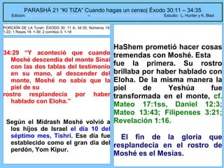 PARASHÁ 21 “KI TIZA” Cuando hagas un censo| Éxodo 30:11 – 34:35

Edicion: Regresando a las Raices de la Fe – regresandoalasraicesdelafe@gmail.com Estudio: L. Hunter y K. Blad
PORCIÓN DE LA Torah: ÉXODO 30: 11 A; 34:35; Números 19:
1-22; 1 Reyes 18: 1-39; 2 corintios 3: 1-18

34:29 “Y aconteció que cuando
Moshé descendía del monte Sinai
con las dos tablas del testimonio
en su mano, al descender del
monte, Moshé no sabía que la
piel de su
rostro resplandecía por haber
hablado con Eloha.”

HaShem prometió hacer cosas
tremendas con Moshé. Esta
fue la primera. Su rostro
brillaba por haber hablado con
Eloha. De la misma manera la
piel
de
Yeshúa
fue
transformada en el monte, cf.
Mateo 17:1ss, Daniel 12:3;
Mateo 13:43; Filipenses 3:21;
Revelación 1:16.

Según el Midrash Moshé volvió a
los hijos de Israel el día 10 del
séptimo mes, Tishrí. Ese día fue
El fin de la gloria que
establecido como el gran día del resplandecía en el rostro de
perdón, Yom Kipur.

Moshé es el Mesías.
61

 
