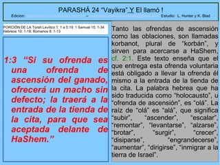 10
PARASHÁ 24 “Vayikra” Y El llamó !
Edicion: Regresando a las Raices de la Fe – regresandoalasraicesdelafe@gmail.com Estudio: L. Hunter y K. Blad
1:3 “Si su ofrenda es
una ofrenda de
ascensión del ganado,
ofrecerá un macho sin
defecto; la traerá a la
entrada de la tienda de
la cita, para que sea
aceptada delante de
HaShem.”
Tanto las ofrendas de ascensión
como las oblaciones, son llamadas
korbanot, plural de “korbán”, y
sirven para acercarse a HaShem,
cf. 2:1. Este texto enseña que el
que entrega esta ofrenda voluntaria
está obligado a llevar la ofrenda él
mismo a la entrada de la tienda de
la cita. La palabra hebrea que ha
sido traducida como “holocausto”, u
“ofrenda de ascensión”, es “olá”. La
raíz de “olá” es “alá”, que significa
“subir”, “ascender”, “escalar”,
“remontar”, “levantarse”, “alzarse”,
“brotar”, “surgir”, “crecer”,
“disiparse”, “engrandecerse”,
“aumentar”, “dirigirse”, “inmigrar a la
tierra de Israel”.
PORCIÓN DE LA Torah:Levítico 1: 1 a 5:19; 1 Samuel 15: 1-34
Hebreos 10: 1-18; Romanos 8: 1-13
 