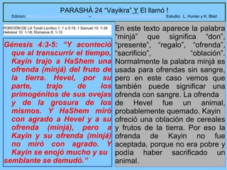 11
PARASHÁ 24 “Vayikra” Y El llamó !
Edicion: Regresando a las Raices de la Fe – regresandoalasraicesdelafe@gmail.com Estudio: L. Hunter y K. Blad
Génesis 4:3-5: “Y aconteció
que al transcurrir el tiempo,
Kayin trajo a HaShem una
ofrenda (minjá) del fruto de
la tierra. Hevel, por su
parte, trajo de los
primogénitos de sus ovejas
y de la grosura de los
mismos. Y HaShem miró
con agrado a Hevel y a su
ofrenda (minjá), pero a
Kayin y su ofrenda (minjá)
no miró con agrado. Y
Kayin se enojó mucho y su
semblante se demudó.”
En este texto aparece la palabra
“minjá” que significa “don”,
“presente”, “regalo”, “ofrenda”,
“sacrificio”, “oblación”.
Normalmente la palabra minjá es
usada para ofrendas sin sangre,
pero en este caso vemos que
también puede significar una
ofrenda con sangre. La ofrenda
de Hevel fue un animal,
probablemente quemado. Kayin
ofreció una oblación de cereales
y frutos de la tierra. Por eso la
ofrenda de Kayin no fue
aceptada, porque no era pobre y
podía haber sacrificado un
animal.
PORCIÓN DE LA Torah:Levítico 1: 1 a 5:19; 1 Samuel 15: 1-34
Hebreos 10: 1-18; Romanos 8: 1-13
 
