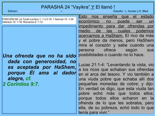 16
PARASHÁ 24 “Vayikra” Y El llamó !
Edicion: Regresando a las Raices de la Fe – regresandoalasraicesdelafe@gmail.com Estudio: L. Hunter y K. Blad
Una ofrenda que no ha sido
dada con generosidad, no
es aceptada por HaShem,
porque Él ama al dador
alegre, cf.
2 Corintios 9:7.
Esto nos enseña que el estado
económico no puede ser un
impedimento para dar ofrendas por
medio de las cuales podemos
acercarnos a HaShem. El rico da más
y el pobre da menos, pero HaShem
mira el corazón y sabe cuando una
persona ofrece según sus
posibilidades o cuando no lo hace.
Lucas 21:1-4: “Levantando la vista, vio
a los ricos que echaban sus ofrendas
en el arca del tesoro. Y vio también a
una viuda pobre que echaba allí dos
pequeñas monedas de cobre; y dijo:
En verdad os digo, que esta viuda tan
pobre echó más que todos ellos;
porque todos ellos echaron en la
ofrenda de lo que les sobraba, pero
ella, de su pobreza, echó todo lo que
tenía para vivir.”
PORCIÓN DE LA Torah:Levítico 1: 1 a 5:19; 1 Samuel 15: 1-34
Hebreos 10: 1-18; Romanos 8: 1-13
 